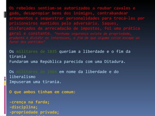 Os rebeldes sentiam-se autorizados a roubar cavalos e gado, desapropiar bens dos inimigos, contrabandear armamentos e sequestrar personalidades para trocá-las por prisioneiros mantidos pelo adversário. Saques, disfarçados de arrecadação de impostos, foi uma prática geral e constante.  “nenhuma segurança existe de propriedade, prudente é dividir os interesses, a fim de que alguma coisa escape ao furor dos partidos” Os  militares de 1835  queriam a liberdade e o fim da tirania Fundaram uma República parecida com uma Ditadura. Os  militares de 1964  em nome da liberdade e do liberalismo Impuseram uma tirania. O que ambos tinham em comum:  -crença na farda; -disciplina; -propriedade privada; -moral patriótica. 