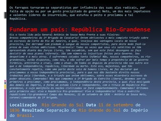Os farrapos tornaram-se separatistas por influência das suas alas radicais, por falta de opção ou por um gesto precipitado do general Neto, um dos mais impetuosos e valentes líderes da insurreição, que estufou o peito e proclamou a tal República. Fundaram um país: República Rio-Grandense Eis o texto lido pelo General Antônio de Sousa Neto frente a suas fileiras: Bravos companheiros da 1ª Brigada de Cavalaria!   Ontem obtivestes o mais completo triunfo sobre os escravos da Corte do Rio de Janeiro, a qual, invejosa das vantagens locais de nossa província, faz derramar sem piedade o sangue de nossos compatriotas, para deste modo fazê-la presa de suas vistas ambiciosas. Miseráveis! Todas as vezes que seus vis satélites se têm apresentado diante das forças livres, têm sucumbido, sem que este fatal desengano os faça desistir de seus planos infernais.   São sem número as injustiças feitas pelo Governo. Seu despotismo é o mais atroz. E sofreremos calados tanta infâmia? Não, nossos companheiros, os rio-grandenses, estão dispostos, como nós, a não sofrer por mais tempo a prepotência de um governo tirânico, arbitrário e cruel, como o atual. Em todos os ângulos da província não soa outro eco que o de independência, república, liberdade ou morte. Este eco, majestoso, que tão constantemente repetis, como uma parte deste solo de homens livres, me faz declarar que proclamemos a nossa independência provincial, para o que nos dão bastante direito nossos trabalhos pela liberdade, e o triunfo que ontem obtivemos, sobre esses miseráveis escravos do poder absoluto.   Camaradas! Nós que compomos a 1ª Brigada do Exército Liberal, devemos ser os primeiros a proclamar, como proclamamos, a independência desta província, a qual fica desligada das demais do Império, e forma um estado livre e independente, com o título de República Rio-grandense, e cujo manifesto às nações civilizadas se fará competentemente. Camaradas! Gritemos pela primeira vez: viva a República Rio-grandense! Viva a independência! Viva o exército republicano rio-grandense!   Campo dos Menezes, 11 de setembro de 1836 – Antônio de Sousa Neto, coronel-comandante da 1ª brigada.   Localização    Rio Grande do Sul   Data   11 de setembro  de  1836   Resultado  Separação do  Rio Grande do Sul  do Império do  Brasil . 