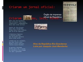 Criaram um jornal oficial: Criaram escudos, leis, hinos... Nobre povo Rio-grandense, Povo de Heróis, Povo Bravo, Conquistaste a independência! Nunca mais serás escravo! Avante oh! Povo Brioso! Nunca mais retrogradar, Porque atrás fica o Inferno Que vos há de sepultar! O Majestoso Progresso É Preceito Divinal, Não tem melhor garantia Nossa ordem social. O Mundo que nos contempla, Que pesa nossas ações Bendirá nossos esforços, Cantará nossos Brasões! Da gostosa Liberdade Brilha entre nós o clarão: Da constância e da coragem Eis aqui o galardão! Órgão de imprensa  oficial da República Hino da República Rio-Grandense Letra por Joaquim José Mendanha 