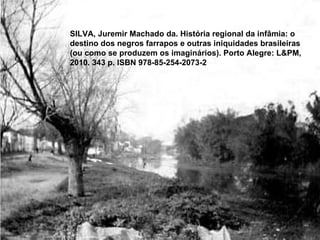 SILVA, Juremir Machado da. História regional da infâmia: o destino dos negros farrapos e outras iniquidades brasileiras (ou como se produzem os imaginários). Porto Alegre: L&PM, 2010. 343 p. ISBN 978-85-254-2073-2 