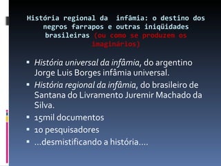 História regional da  infâmia: o destino dos negros farrapos e outras iniqüidades brasileiras  (ou como se produzem os imaginários)   História universal da infâmia , do argentino Jorge Luis Borges infâmia universal.  História regional da infâmia , do brasileiro de Santana do Livramento Juremir Machado da Silva.  15mil documentos 10 pesquisadores ...desmistificando a história.... 