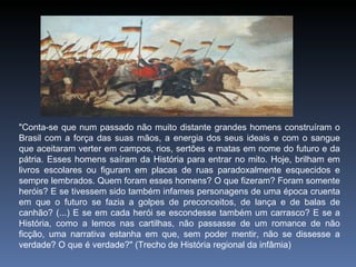 "Conta-se que num passado não muito distante grandes homens construíram o Brasil com a força das suas mãos, a energia dos seus ideais e com o sangue que aceitaram verter em campos, rios, sertões e matas em nome do futuro e da pátria. Esses homens saíram da História para entrar no mito. Hoje, brilham em livros escolares ou figuram em placas de ruas paradoxalmente esquecidos e sempre lembrados. Quem foram esses homens? O que fizeram? Foram somente heróis? E se tivessem sido também infames personagens de uma época cruenta em que o futuro se fazia a golpes de preconceitos, de lança e de balas de canhão? (...) E se em cada herói se escondesse também um carrasco? E se a História, como a lemos nas cartilhas, não passasse de um romance de não ficção, uma narrativa estanha em que, sem poder mentir, não se dissesse a verdade? O que é verdade?" (Trecho de História regional da infâmia) 