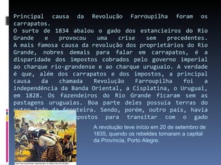 Principal causa da Revolução Farroupilha foram os carrapatos. O surto de 1834 abalou o gado dos estancieiros do Rio Grande e provocou uma crise sem precedentes. A mais famosa causa da revolução dos proprietários do Rio Grande, nobres demais para falar em carrapatos, é a disparidade dos impostos cobrados pelo governo imperial ao charque rio-grandense e ao charque uruguaio. A verdade é que, além dos carrapatos e dos impostos, a principal causa da chamada Revolução Farroupilha foi a independência da Banda Oriental, a Cisplatina, o Uruguai, em 1828. Os fazendeiros do Rio Grande ficaram sem as pastagens uruguaias. Boa parte deles possuía terras do outro lado da fronteira. Sendo, porém, outro país, havia que se pagar impostos para transitar com o gado A revolução teve início em 20 de setembro de 1835, quando os rebeldes tomaram a capital da Província, Porto Alegre. 