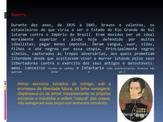 Guerra Durante dez anos, de 1835 a 1845, bravos e valentes, os estancieiros do que viria a ser o Estado do Rio Grande do Sul lutaram contra o Império do Brasil. Eram movidos por um ideal moralmente superior e ainda hoje defendido por muitos idealistas: pagar menos impostos. Deram sangue, suor, vidas, filhos e até negros por essa utopia. Principalmente negros alheios, capturados às tropas adversárias, aos quais prometiam liberdade desde que aceitassem viver e morrer lutando pelos seus libertadores contra o exército dos seus antigos e detestáveis. amos. Lanceiros  (bucha de canhão)  e Infantaria  (não p/preconceito, brancos não queriam andar à pé.)  Bento Gonçalves Armar escravos tomados ao inimigo, sob a promessa de liberdade futura, só tinha vantagens: dispensava-os de armar massivamente os próprios escravos e mantinha a ordem “natural” das coisas.  Não estragavam suas peças com ferimentos incuráveis . 