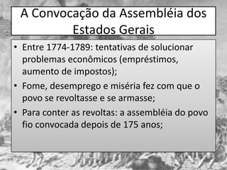 A Convocação da Assembléia dos
         Estados Gerais
• Entre 1774-1789: tentativas de solucionar
  problemas econômicos (empréstimos,
  aumento de impostos);
• Fome, desemprego e miséria fez com que o
  povo se revoltasse e se armasse;
• Para conter as revoltas: a assembléia do povo
  fio convocada depois de 175 anos;
 