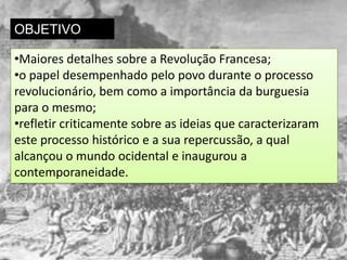 OBJETIVO

•Maiores detalhes sobre a Revolução Francesa;
•o papel desempenhado pelo povo durante o processo
revolucionário, bem como a importância da burguesia
para o mesmo;
•refletir criticamente sobre as ideias que caracterizaram
este processo histórico e a sua repercussão, a qual
alcançou o mundo ocidental e inaugurou a
contemporaneidade.
 