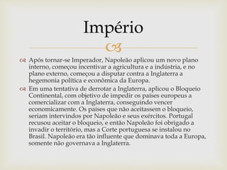 
 Após tornar-se Imperador, Napoleão aplicou um novo plano
interno, começou incentivar a agricultura e a indústria, e no
plano externo, começou a disputar contra a Inglaterra a
hegemonia política e econômica da Europa.
 Em uma tentativa de derrotar a Inglaterra, aplicou o Bloqueio
Continental, com objetivo de impedir os países europeus a
comercializar com a Inglaterra, conseguindo vencer
economicamente. Os países que não aceitassem o bloqueio,
seriam intervindos por Napoleão e seus exércitos. Portugal
recusou aceitar o bloqueio, e então Napoleão foi obrigado a
invadir o território, mas a Corte portuguesa se instalou no
Brasil. Napoleão era tão influente que dominava toda a Europa,
somente não governava a Inglaterra.
Império
 