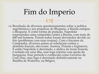 
 Resultado de diversos questionamentos sobre a política
napoleônica e aos prejuízos do Bloqueio, a Rússia rompeu
o Bloqueio. E como forma de punição, Napoleão
empreendeu uma campanha contra a Rússia, com mais de
600 mil homens. Porem todos foram derrotados devido ao
frio (problemas com suas roupas). Com o fracasso da
Campanha, diversos países se rebelaram contra o
domínio francês, eles eram: Áustria, Prússia e Inglaterra.
E então Napoleão é derrotado, e abdica do trono francês,
é isolado em uma ilha, mas logo retorna com ajuda da
burguesia. Esse período e conhecido como Governo de
Cem Dias, mas logo é derrotado definitivamente na
Batalha de Waterloo, na Bélgica.
Fim do Imperio
 