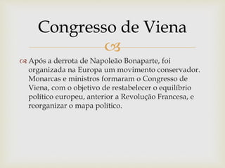 
 Após a derrota de Napoleão Bonaparte, foi
organizada na Europa um movimento conservador.
Monarcas e ministros formaram o Congresso de
Viena, com o objetivo de restabelecer o equilíbrio
político europeu, anterior a Revolução Francesa, e
reorganizar o mapa político.
Congresso de Viena
 