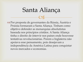 
 Por proposta de governantes da Rússia, Áustria e
Prússia formaram a Santa Aliança. Tinham como
objetivo defender as monarquias absolutistas
baseada nos princípios cristãos. A Santa Aliança
tinha o direito de intervir nos países onde houvesse
tentativas revolucionárias. Porem a Inglaterra não
apoiava esse pensamento, pois desejavam a
independência da América Latina para conquistar
novos mercados e economias.
Santa Aliança
 