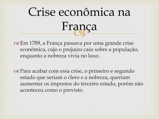 
 Em 1789, a França passava por uma grande crise
econômica, cujo o prejuízo caiu sobre a população,
enquanto a nobreza vivia no luxo.
 Para acabar com essa crise, o primeiro e segundo
estado que seriam o clero e a nobreza, queriam
aumentar os impostos do terceiro estado, porém não
aconteceu como o previsto.
Crise econômica na
França
 