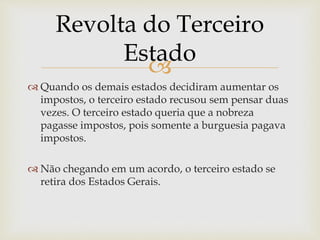 
 Quando os demais estados decidiram aumentar os
impostos, o terceiro estado recusou sem pensar duas
vezes. O terceiro estado queria que a nobreza
pagasse impostos, pois somente a burguesia pagava
impostos.
 Não chegando em um acordo, o terceiro estado se
retira dos Estados Gerais.
Revolta do Terceiro
Estado
 