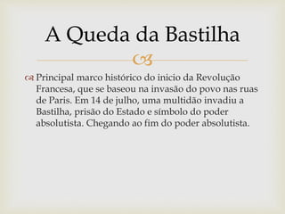 
 Principal marco histórico do inicio da Revolução
Francesa, que se baseou na invasão do povo nas ruas
de Paris. Em 14 de julho, uma multidão invadiu a
Bastilha, prisão do Estado e símbolo do poder
absolutista. Chegando ao fim do poder absolutista.
A Queda da Bastilha
 