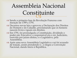 
 Sendo a primeira fase da Revolução Francesa com
duração de 1789 a 1791.
 Decretou novas leis e aprovou a Declaração dos Direitos
do Homem e do Cidadão, proclamando que os homens
nascem livres e iguais em direitos.
 Em 1791, foi promulgada a Constituição, dividindo o
poder em: Executivo, o responsável era o rei, Judiciário,
exercido por juízes eleitos, e o Legislativo, pela
Assembleia.
 Após uma nova Assembleia Legislativa o rei foi acusado
de traição, assim prendendo-o , e elegeu a Convenção
Nacional, dando início à República.
Assembleia Nacional
Constituinte
 
