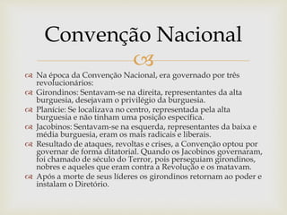 
 Na época da Convenção Nacional, era governado por três
revolucionários:
 Girondinos: Sentavam-se na direita, representantes da alta
burguesia, desejavam o privilégio da burguesia.
 Planície: Se localizava no centro, representada pela alta
burguesia e não tinham uma posição específica.
 Jacobinos: Sentavam-se na esquerda, representantes da baixa e
média burguesia, eram os mais radicais e liberais.
 Resultado de ataques, revoltas e crises, a Convenção optou por
governar de forma ditatorial. Quando os Jacobinos governaram,
foi chamado de século do Terror, pois perseguiam girondinos,
nobres e aqueles que eram contra a Revolução e os matavam.
 Após a morte de seus líderes os girondinos retornam ao poder e
instalam o Diretório.
Convenção Nacional
 