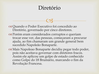 
 Quando o Poder Executivo foi concedido ao
Diretório, governado por cinco diretores.
 Porém eram considerados corruptos e queriam
trocar esse ver, das pessoas, começaram a procurar
ajuda, ao fim chamaram um grande general bem
sucedido Napoleão Bonaparte.
 Mais Napoleao Bonaparte decidiu pegar todo poder,
pois não aceitava governar com diretores fracos.
Assim ele aplicou um golpe de estado conhecido
como Golpe do 18 Brumário, marcando o fim da
Revolução Francesa.
Diretório
 