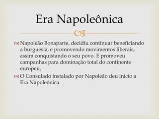 
 Napoleão Bonaparte, decidiu continuar beneficiando
a burguesia, e promovendo movimentos liberais,
assim conquistando o seu povo. E promoveu
campanhas para dominação total do continente
europeu.
 O Consulado instalado por Napoleão deu inicio a
Era Napoleônica.
Era Napoleônica
 