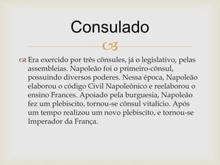 
 Era exercido por três cônsules, já o legislativo, pelas
assembleias. Napoleão foi o primeiro-cônsul,
possuindo diversos poderes. Nessa época, Napoleão
elaborou o código Civil Napoleônico e reelaborou o
ensino Frances. Apoiado pela burguesia, Napoleão
fez um plebiscito, tornou-se cônsul vitalício. Após
um tempo realizou um novo plebiscito, e tornou-se
Imperador da França.
Consulado
 