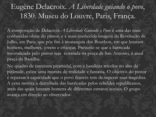 A composição de Delacroix A Liberdade Guiando o Povo é uma das mais
conhecidas obras do pintor, e a mais conhecida imagem da Revolução de
Julho, em Paris, que pôs fim à monarquia dos Bourbon, em que lutaram
homens, mulheres, jovens e crianças. Presume-se que a barricada
imortalizada pelo pintor seja retratada na praça de San Antonio, a atual
praça da Bastilha.
No quadro de estrutura piramidal, com a bandeira tricolor no alto da
pirâmide, existe uma mistura de realidade e fantasia. O objetivo do pintor
é repassar a capacidade que o povo francês tem de superar suas tragédias.
A cena mostra a derrubada das barricadas pelos rebeldes republicanos,
atrás das quais lutaram homens de diferentes estratos sociais. O grupo
avança em direção ao observador.
Eugène Delacroix. A Liberdade guiando o povo,
1830. Museu do Louvre, Paris, França.
 