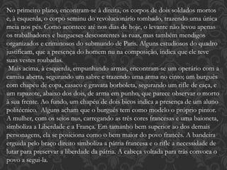No primeiro plano, encontram-se à direita, os corpos de dois soldados mortos
e, à esquerda, o corpo seminu do revolucionário tombado, trazendo uma única
meia nos pés. Como acontece até nos dias de hoje, o levante não levou apenas
os trabalhadores e burgueses descontentes às ruas, mas também mendigos
organizados e criminosos do submundo de Paris. Alguns estudiosos do quadro
justificam, que a presença do homem nu na composição, indica que ele teve
suas vestes roubadas.
Mais acima, à esquerda, empunhando armas, encontram-se um operário com a
camisa aberta, segurando um sabre e trazendo uma arma no cinto; um burguês
com chapéu de copa, casaco e gravata borboleta, segurando um rifle de caça, e
um rapazote, abaixo dos dois, de arma em punho, que parece observar o morto
à sua frente. Ao fundo, um chapéu de dois bicos indica a presença de um aluno
politécnico. Alguns acham que o burguês tem como modelo o próprio pintor.
A mulher, com os seios nus, carregando as três cores francesas e uma baioneta,
simboliza a Liberdade e a França. Em tamanho bem superior ao dos demais
personagens, ela se posiciona como o bem maior do povo francês. A bandeira
erguida pelo braço direito simboliza a pátria francesa e o rifle a necessidade de
lutar para preservar a liberdade da pátria. A cabeça voltada para trás convoca o
povo a segui-la.
 