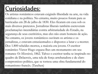 Curiosidades:
Os artistas românticos estavam exigindo liberdade na arte, na vida
cotidiana e na política. No entanto, muito poucos foram para as
barricadas em 28 de julho de 1830. Eles ficaram em casa sob os
mais diversos pretextos. Jornalistas liberais também escreveram
proclamações incendiárias contra arbitrariedade do Estado, na
segurança de seus escritórios, mas eles não eram homens de ação.
No entanto, os jovens românticos ouviram os artistas e os
jornalistas, e estavam entusiasmados e dispostos a lutar e a morrer.
Dos 1.800 rebeldes mortos, a maioria era jovens. O escritor
romântico Victor Hugo ergueu-lhes um monumento em seu
romance Os Miseráveis, 1862. Talvez o escritor tenha se inspirado no
quadro de Delacroix, uma tela de força arrebatadora e de claro
compromisso político, que se tornou uma obra fundamental do
romantismo francês. (Taschen)
 