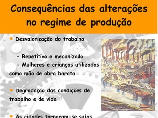 Consequências das alterações no regime de produção Desvalorização do trabalho - Repetitivo e mecanizado - Mulheres e crianças utilizadas como mão de obra barata Degradação das condições de  trabalho e de vida As cidades tornaram-se sujas, desordenadas e poluídas 