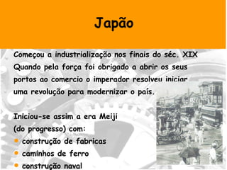 Japão Começou a industrialização nos finais do séc. XIX Quando pela força foi obrigado a abrir os seus portos ao comercio o imperador resolveu iniciar uma revolução para modernizar o país. Iniciou-se assim a era Meiji  (do progresso) com: construção de fabricas caminhos de ferro construção naval industria têxtil algodoeira  
