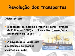 Revolução dos transportes Iniciou-se com: a aplicação da maquina a vapor ao barco (invenção de Fulton em 1803) e  a locomotiva ( invenção de Stephenson em 1816). A navegação a  vapor com a construção de grandes  paquetes em metal. Nos transportes terrestres destacou-se o comboio.  