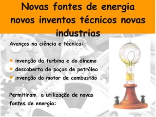Novas fontes de energia novos inventos técnicos novas industrias Avanços na ciência e técnica: invenção da turbina e do dínamo descoberta de poços de petróleo  invenção do motor de combustão Permitiram  a utilização de novas  fontes de energia: a electricidade e o petróleo. 