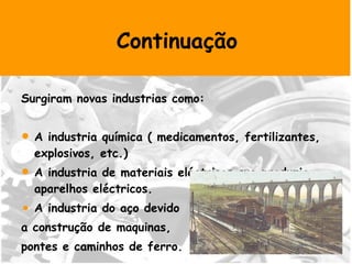 Surgiram novas industrias como: A industria química ( medicamentos, fertilizantes, explosivos, etc.)  A industria de materiais eléctricos que produzia aparelhos eléctricos. A industria do aço devido  a construção de maquinas,  pontes e caminhos de ferro.  Continuação 