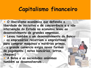 Capitalismo financeiro O liberalismo económico que defendia a liberdade de iniciativa e de concorrência e a não intervenção do Estado na economia levou ao desenvolvimento de grandes empresas. Levou também a um desenvolvimento da Banca: - os empresários recorriam a empréstimos  para comprar maquinas e matérias primas, - o grande comercio exigia novas formas  de pagamento ( notas bancárias, letras,  cheques) A Bolsa e as sociedades anónimas  também se desenvolveram . 