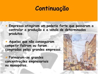 Continuação Empresas atingiram um poderio forte que passaram a controlar a produção e a venda de determinados produtos. Aquelas que não conseguiram  competir faliram ou foram  compradas pelas grandes empresas. Formaram-se grandes  concentrações empresariais  ou monopólios. 