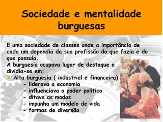Sociedade e mentalidade burguesas E uma sociedade de classes onde a importância de cada um dependia da sua profissão do que fazia e do que possuía. A burguesia ocupava lugar de destaque e  dividia-se em: Alta burguesia ( industrial e financeira) - liderava a economia  - influenciava o poder politico - ditava as modas - impunha um modelo de vida  - formas de diversão 