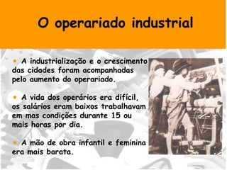 O operariado industrial A industrialização e o crescimento  das cidades foram acompanhadas  pelo aumento do operariado. A vida dos operários era difícil, os salários eram baixos trabalhavam em mas condições durante 15 ou  mais horas por dia. A mão de obra infantil e feminina  era mais barata. 