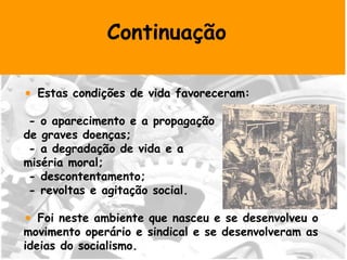 Continuação Estas condições de vida favoreceram: - o aparecimento e a propagação  de graves doenças; - a degradação de vida e a  miséria moral; - descontentamento; - revoltas e agitação social. Foi neste ambiente que nasceu e se desenvolveu o movimento operário e sindical e se desenvolveram as ideias do socialismo.  