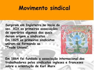 Movimento sindical Surgiram em Inglaterra no inicio do sec. XIX as primeiras associações  de operários algumas das quais  deram origem a sindicatos. Em 1825 os primeiros sindicatos  uniram-se formando as  “ Trade Unions” Em 1864 foi fundada a associação internacional dos trabalhadores pelos sindicatos ingleses e franceses sobre a orientação de Karl Marx  
