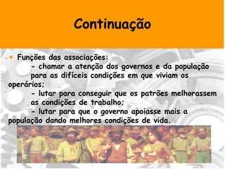 Continuação Funções das associações: - chamar a atenção dos governos e da população  para as difíceis condições em que viviam os  operários; - lutar para conseguir que os patrões melhorassem  as condições de trabalho; - lutar para que o governo apoiasse mais a  população dando melhores condições de vida. 
