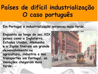 Países de difícil industrialização  O caso português  Em Portugal a industrialização arrancou mais tarde. Enquanto ao longo do sec.XIX  países como a Inglaterra,  Estados Unidos, Alemanha  e o Japão tiveram um grande desenvolvimento na  agricultura, industria e nos transportes em Portugal, as  inovações chegaram mais tarde.  