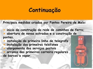 Continuação Principais medidas criadas por Fontes Pereira de Melo: inicio da construção da rede de caminhos de ferro; abertura de novas estradas e a construção de pontes. instalação da primeira linha de telegrafo  instalação dos primeiros telefones alargamento dos serviços postais arranco das primeiras carreira regulares  de barcos a vapor. 