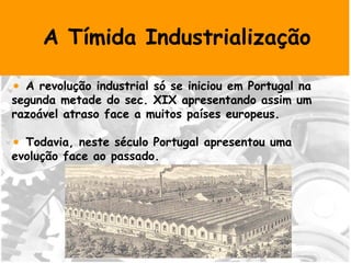 A Tímida Industrialização A revolução industrial só se iniciou em Portugal na segunda metade do sec. XIX apresentando assim um razoável atraso face a muitos países europeus. Todavia, neste século Portugal apresentou uma evolução face ao passado. 