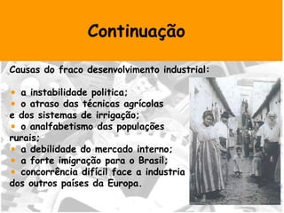 Continuação Causas do fraco desenvolvimento industrial: a instabilidade politica; o atraso das técnicas agrícolas  e dos sistemas de irrigação; o analfabetismo das populações  rurais; a debilidade do mercado interno; a forte imigração para o Brasil; concorrência difícil face a industria  dos outros países da Europa. 