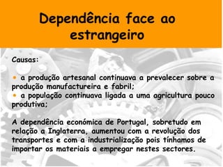 Dependência face ao estrangeiro Causas: a produção artesanal continuava a prevalecer sobre a produção manufactureira e fabril; a população continuava ligada a uma agricultura pouco produtiva; A dependência económica de Portugal, sobretudo em relação a Inglaterra, aumentou com a revolução dos transportes e com a industrialização pois tínhamos de importar os materiais a empregar nestes sectores. 