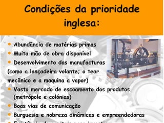 Condições da prioridade inglesa: Abundância de matérias primas Muita mão de obra disponível Desenvolvimento das manufacturas (como a lançadeira volante; o tear mecânico e a maquina a vapor)  Vasto mercado de escoamento dos produtos. (metrópole e colónias) Boas vias de comunicação Burguesia e nobreza dinâmicas e empreendedoras  Existência de capitais para investir 