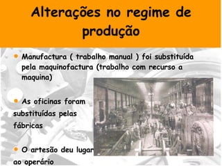 Alterações no regime de produção Manufactura ( trabalho manual ) foi substituída pela maquinofactura (trabalho com recurso a maquina)  As oficinas foram  substituídas pelas fábricas O artesão deu lugar  ao operário 