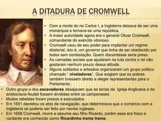 A DITADURA DE CROMWELL
• Com a morte do rei Carlos I, a Inglaterra deixava de ser uma
monarquia e tornava-se uma república.
• A maior autoridade agora era o general Oliver Cromwell,
comandante do exército vitorioso.
• Cromwell usou de seu poder para implantar um regime
ditatorial, isto é, um governo que tinha de ser obedecido por
todos sem contestação. Quem discordasse seria preso.
• As camadas sociais que ajudaram na luta contra o rei não
gostaram nenhum pouco dessa atitude.
• Alguns soldados e artesãos organizaram um grupo politico
chamado “ niveladores”. Que exigiam que os pobres
também tivessem direito a eleger representantes para o
Parlamento.
• Outro grupo o dos escavadores desejavam que as terras da Igreja Anglicana e da
aristocracia feudal fossem divididas entre os camponeses.
• Muitos rebeldes foram presos e executados.
• Em 1651 decretou os atos de navegação, que determinava que o comércio com a
Inglaterra só poderia ser feito por navios ingleses.
• Em 1658 Cromwell, morre e assume seu filho Ricardo, porém esse era fraco e
vacilante era conhecido como Ricardinho treme treme.
 