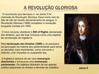 A REVOLUÇÃO GLORIOSA
O movimento que derrubou o rei Jaime II foi
chamado de Revolução Gloriosa. Esse nome veio do
fato de não ter havido derramamento de sangue. A
Revolução Gloriosa (1688) completou a revolução
burguesa iniciada em 1640.
O novo rei jurou obedecer à Bill of Rights (declaração
dos direitos), que até hoje funciona como uma espécie
de constituição da Inglaterra.
Pela declaração dos Direitos (1689) o rei precisava
da aprovação da maioria dos parlamentares para tomar
as decisões mais importantes, como convocar o
exército, criar impostos ou suspender leis.
A Inglaterra deixava de ser uma monarquia
absolutista e tornava-se uma monarquia
parlamentar. Os ingleses deixaram de ser apenas
súditos adquirindo os direitos e deveres de cidadãos. Jaime II
 