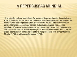 A REPERCUSSÃO MUNDIAL
A revolução inglesa, além disso, favoreceu o desenvolvimento do capitalismo.
A partir de então, foram tomadas várias medidas favoráveis ao crescimento das
manufaturas, das empresas rurais e da indústria naval. Tudo isso contribuiu
para a liderança econômica e política da burguesia inglesa nos séculos
seguintes. Essa revolução influenciou também o movimento de independência
das Treze Colônias da América (1776) e da Revolução Francesa, em 1789. No
Brasil, aconteceram tentativas de obter a independência com a Inconfidência
Mineira (1789) e a Conjuração baiana (1798).
 