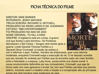 FICHA TÉCNICA DO FILME
DIRETOR: MIKE BARKER
ROTEIRISTA: JENNY MAYHEW
TRILHA SONORA: RICHARD G. MITCHELL
PRODUZIDO NO REINO UNIDO E NA ALEMANHA
ESTÚDIO: "NBO ENTERTAINMENT“
FOI PRODUZIDO NO ANO DE 2003
NOME ORIGINAL: TO KILL A KING
SINOPSE: A Inglaterra está em ruínas. A guerra
civil que dividia o país terminou. Os Puritanos
derrubaram o Rei Carlos I. Surgem dois heróis após a
guerra: Lorde General Thomas Fairfaix e o
General Oliver Cromwell. A missão de ambos é
unir e reformar o país. Fairfaix, membro da aristocracia, quer uma reforma
moderada, enquanto Cromwell exige a execução do rei. O rei deposto acredita
que seu reinado foi roubado por Fairfaix que se encontra cada vez mais dividido
entre a felicidade e a esposa, Lady Anne, preservando sua classe social. A
causa revolucionária defendida por seu companheiro, Cromwell, que age de
forma cada vez mais agressiva e brutal, faz com que Fairfaix perceba que precisa
detê-lo, iniciando assim a batalha onde a traição e a conspiração são as principais
armas dos dois homens mais poderosos do país.
 