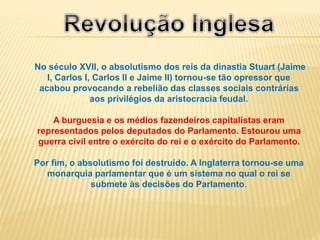 No século XVII, o absolutismo dos reis da dinastia Stuart (Jaime
I, Carlos I, Carlos II e Jaime II) tornou-se tão opressor que
acabou provocando a rebelião das classes sociais contrárias
aos privilégios da aristocracia feudal.
A burguesia e os médios fazendeiros capitalistas eram
representados pelos deputados do Parlamento. Estourou uma
guerra civil entre o exército do rei e o exército do Parlamento.
Por fim, o absolutismo foi destruído. A Inglaterra tornou-se uma
monarquia parlamentar que é um sistema no qual o rei se
submete às decisões do Parlamento.
 
