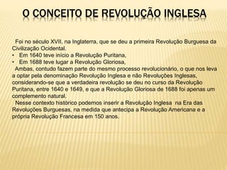 O CONCEITO DE REVOLUÇÃO INGLESA
Foi no século XVII, na Inglaterra, que se deu a primeira Revolução Burguesa da
Civilização Ocidental.
• Em 1640 teve início a Revolução Puritana,
• Em 1688 teve lugar a Revolução Gloriosa,
Ambas, contudo fazem parte do mesmo processo revolucionário, o que nos leva
a optar pela denominação Revolução Inglesa e não Revoluções Inglesas,
considerando-se que a verdadeira revolução se deu no curso da Revolução
Puritana, entre 1640 e 1649, e que a Revolução Gloriosa de 1688 foi apenas um
complemento natural.
Nesse contexto histórico podemos inserir a Revolução Inglesa na Era das
Revoluções Burguesas, na medida que antecipa a Revolução Americana e a
própria Revolução Francesa em 150 anos.
 